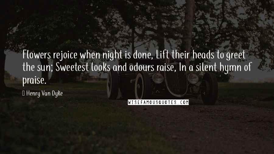 Henry Van Dyke Quotes: Flowers rejoice when night is done, Lift their heads to greet the sun; Sweetest looks and odours raise, In a silent hymn of praise.