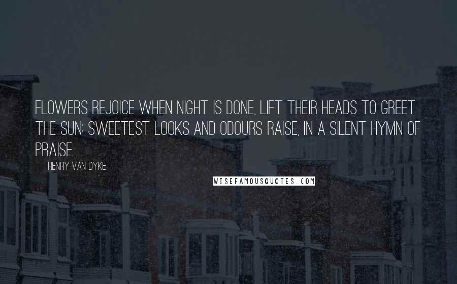 Henry Van Dyke Quotes: Flowers rejoice when night is done, Lift their heads to greet the sun; Sweetest looks and odours raise, In a silent hymn of praise.