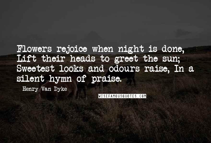 Henry Van Dyke Quotes: Flowers rejoice when night is done, Lift their heads to greet the sun; Sweetest looks and odours raise, In a silent hymn of praise.