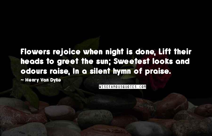 Henry Van Dyke Quotes: Flowers rejoice when night is done, Lift their heads to greet the sun; Sweetest looks and odours raise, In a silent hymn of praise.