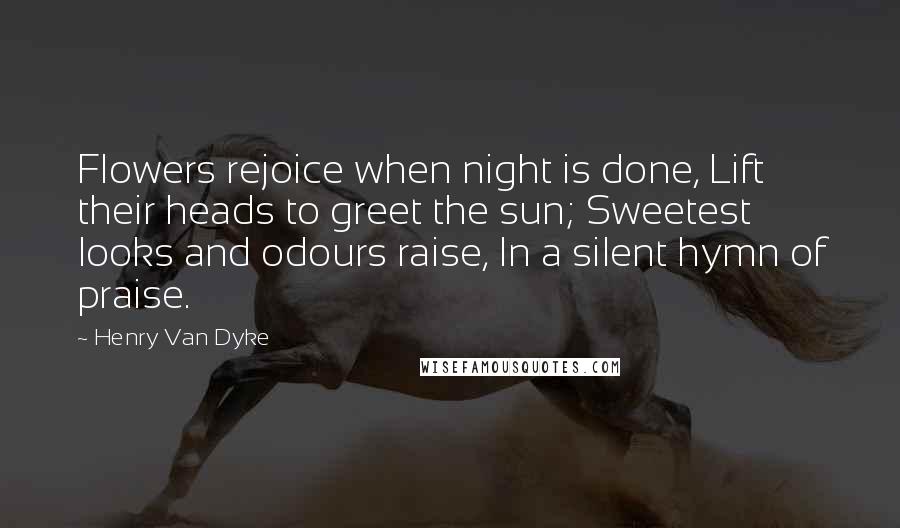 Henry Van Dyke Quotes: Flowers rejoice when night is done, Lift their heads to greet the sun; Sweetest looks and odours raise, In a silent hymn of praise.