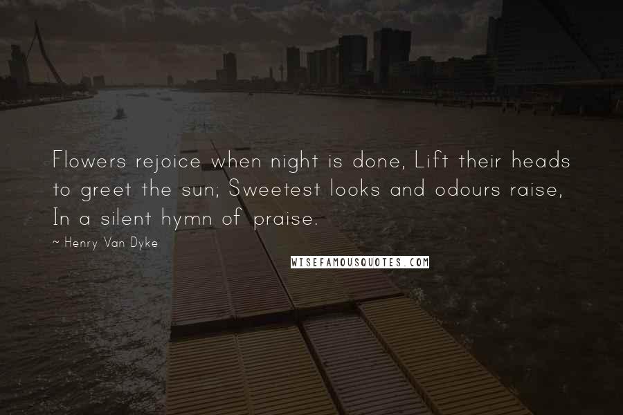 Henry Van Dyke Quotes: Flowers rejoice when night is done, Lift their heads to greet the sun; Sweetest looks and odours raise, In a silent hymn of praise.