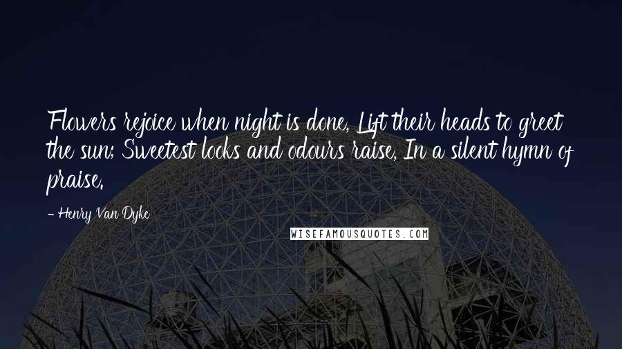 Henry Van Dyke Quotes: Flowers rejoice when night is done, Lift their heads to greet the sun; Sweetest looks and odours raise, In a silent hymn of praise.