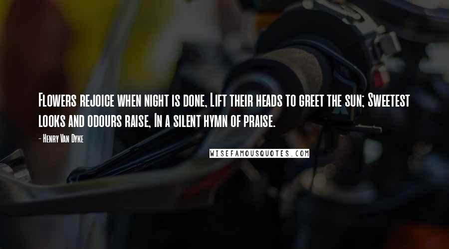 Henry Van Dyke Quotes: Flowers rejoice when night is done, Lift their heads to greet the sun; Sweetest looks and odours raise, In a silent hymn of praise.