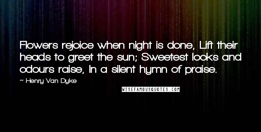 Henry Van Dyke Quotes: Flowers rejoice when night is done, Lift their heads to greet the sun; Sweetest looks and odours raise, In a silent hymn of praise.