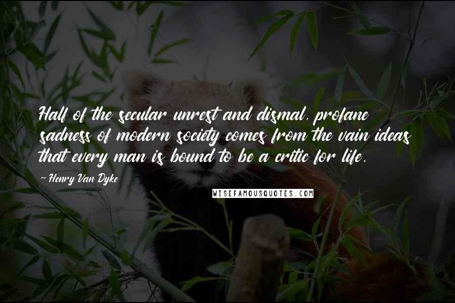 Henry Van Dyke Quotes: Half of the secular unrest and dismal, profane sadness of modern society comes from the vain ideas that every man is bound to be a critic for life.