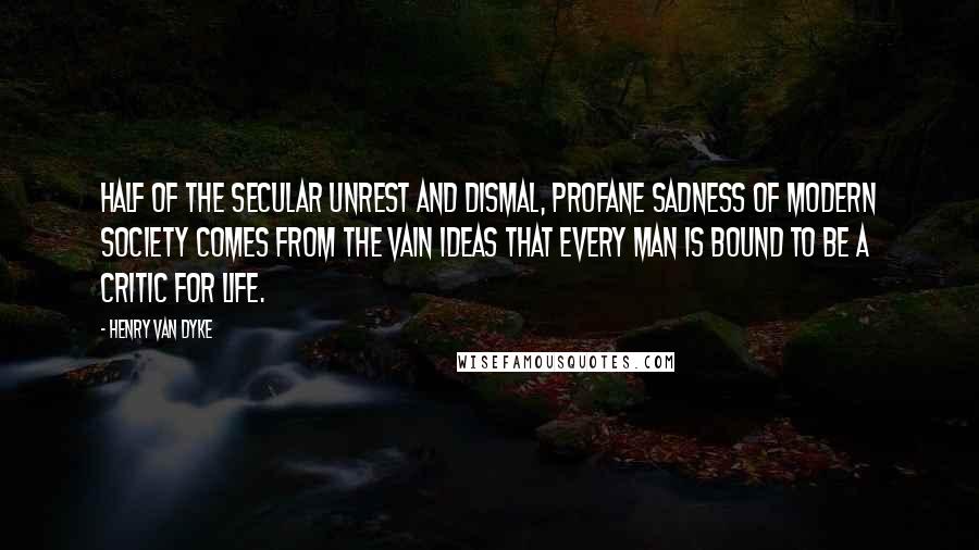 Henry Van Dyke Quotes: Half of the secular unrest and dismal, profane sadness of modern society comes from the vain ideas that every man is bound to be a critic for life.
