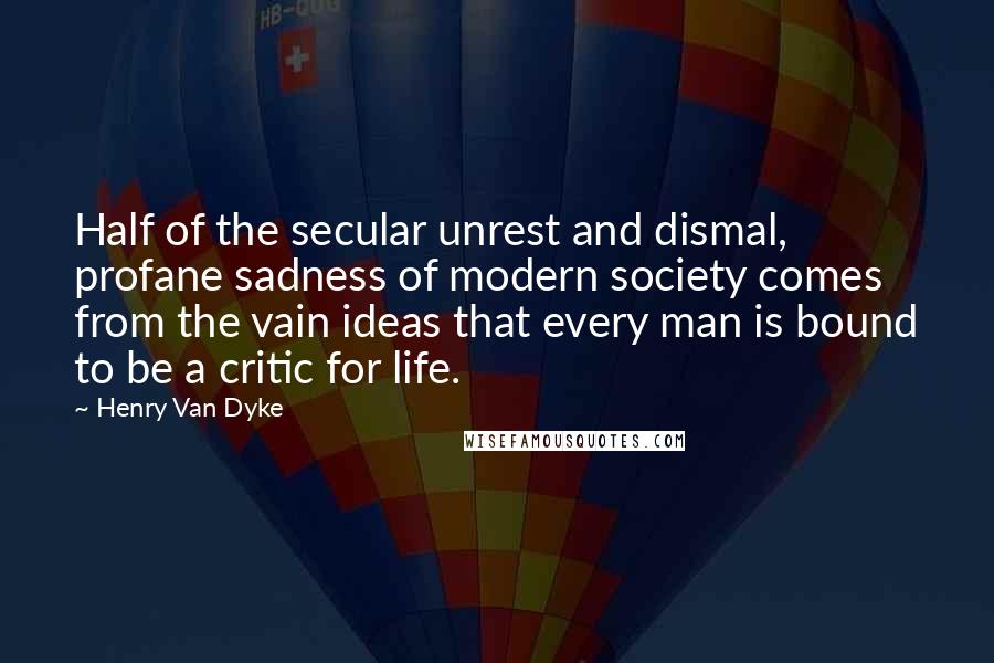 Henry Van Dyke Quotes: Half of the secular unrest and dismal, profane sadness of modern society comes from the vain ideas that every man is bound to be a critic for life.