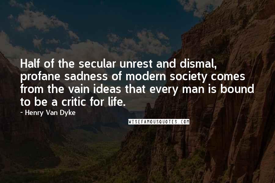 Henry Van Dyke Quotes: Half of the secular unrest and dismal, profane sadness of modern society comes from the vain ideas that every man is bound to be a critic for life.