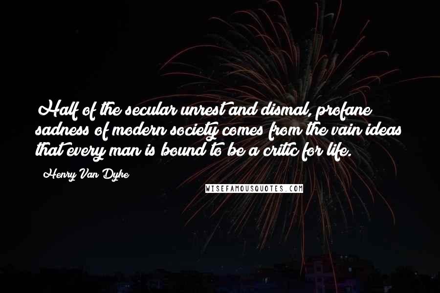 Henry Van Dyke Quotes: Half of the secular unrest and dismal, profane sadness of modern society comes from the vain ideas that every man is bound to be a critic for life.