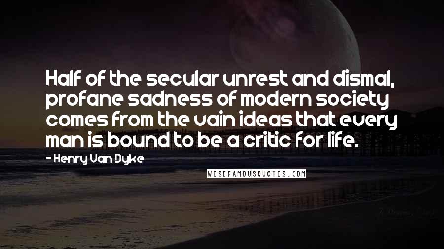 Henry Van Dyke Quotes: Half of the secular unrest and dismal, profane sadness of modern society comes from the vain ideas that every man is bound to be a critic for life.