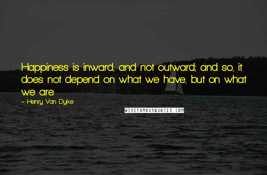 Henry Van Dyke Quotes: Happiness is inward, and not outward; and so, it does not depend on what we have, but on what we are.