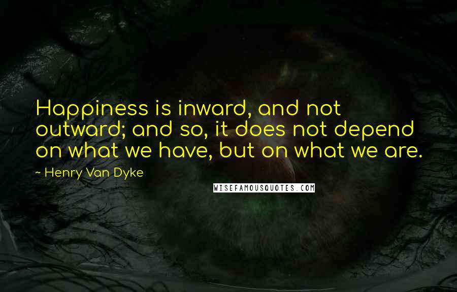 Henry Van Dyke Quotes: Happiness is inward, and not outward; and so, it does not depend on what we have, but on what we are.