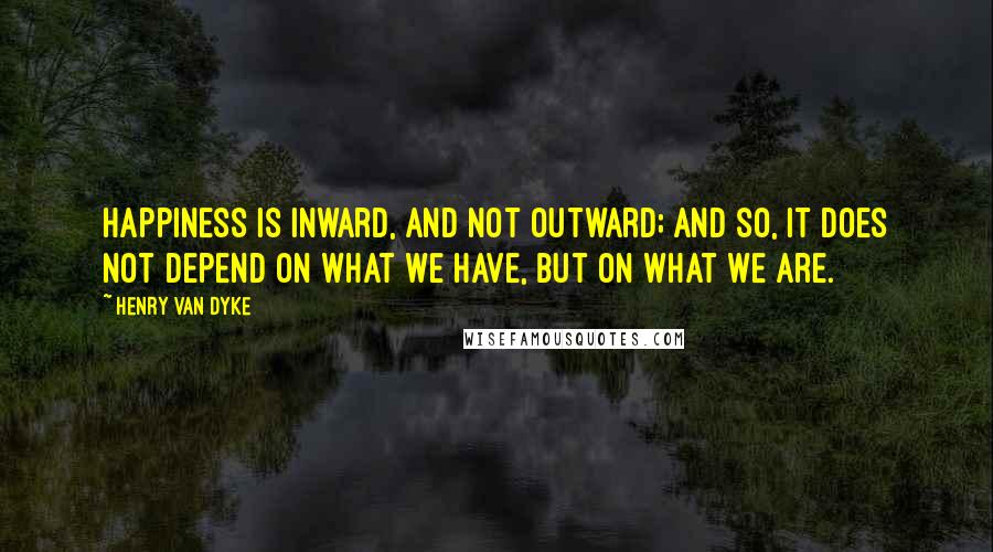 Henry Van Dyke Quotes: Happiness is inward, and not outward; and so, it does not depend on what we have, but on what we are.