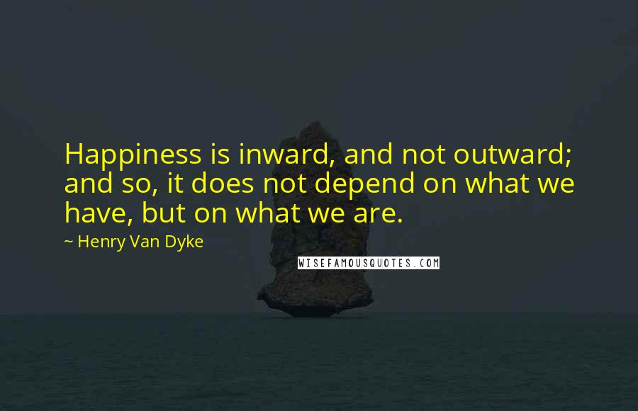 Henry Van Dyke Quotes: Happiness is inward, and not outward; and so, it does not depend on what we have, but on what we are.
