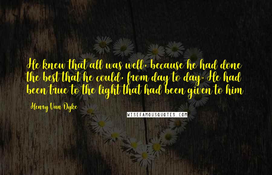 Henry Van Dyke Quotes: He knew that all was well, because he had done the best that he could, from day to day. He had been true to the light that had been given to him