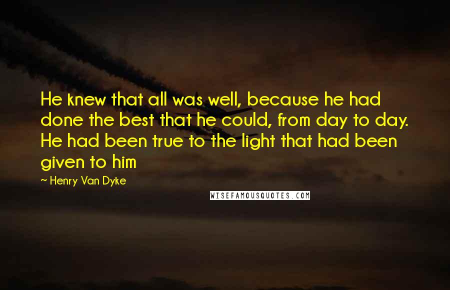 Henry Van Dyke Quotes: He knew that all was well, because he had done the best that he could, from day to day. He had been true to the light that had been given to him