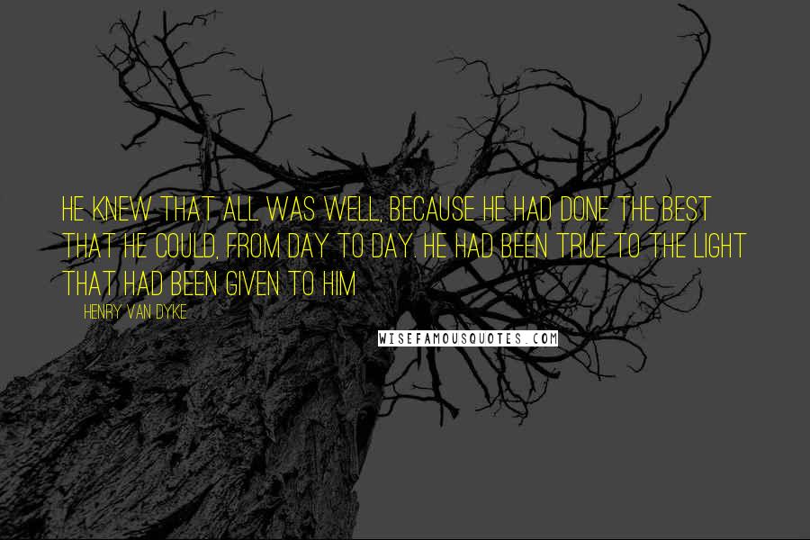 Henry Van Dyke Quotes: He knew that all was well, because he had done the best that he could, from day to day. He had been true to the light that had been given to him