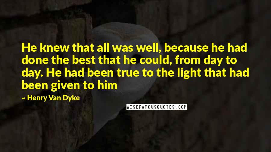 Henry Van Dyke Quotes: He knew that all was well, because he had done the best that he could, from day to day. He had been true to the light that had been given to him