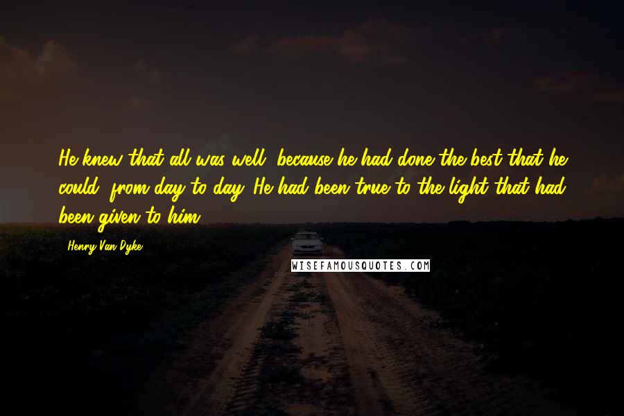 Henry Van Dyke Quotes: He knew that all was well, because he had done the best that he could, from day to day. He had been true to the light that had been given to him