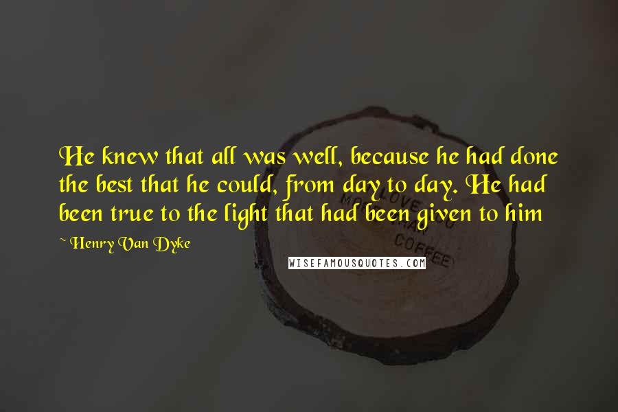 Henry Van Dyke Quotes: He knew that all was well, because he had done the best that he could, from day to day. He had been true to the light that had been given to him