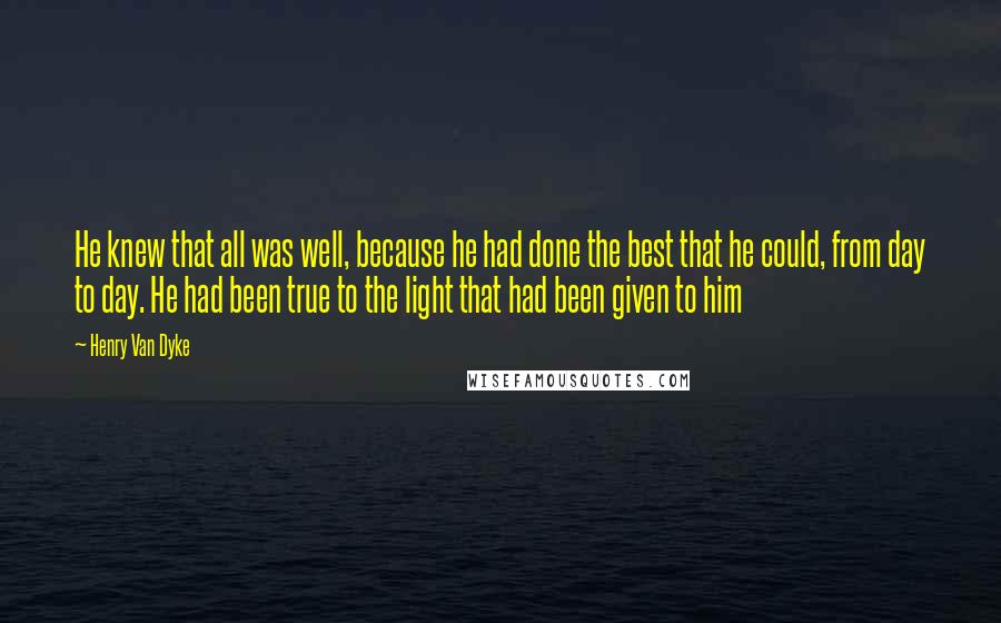 Henry Van Dyke Quotes: He knew that all was well, because he had done the best that he could, from day to day. He had been true to the light that had been given to him