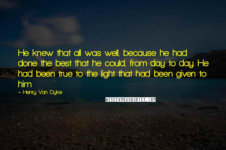 Henry Van Dyke Quotes: He knew that all was well, because he had done the best that he could, from day to day. He had been true to the light that had been given to him