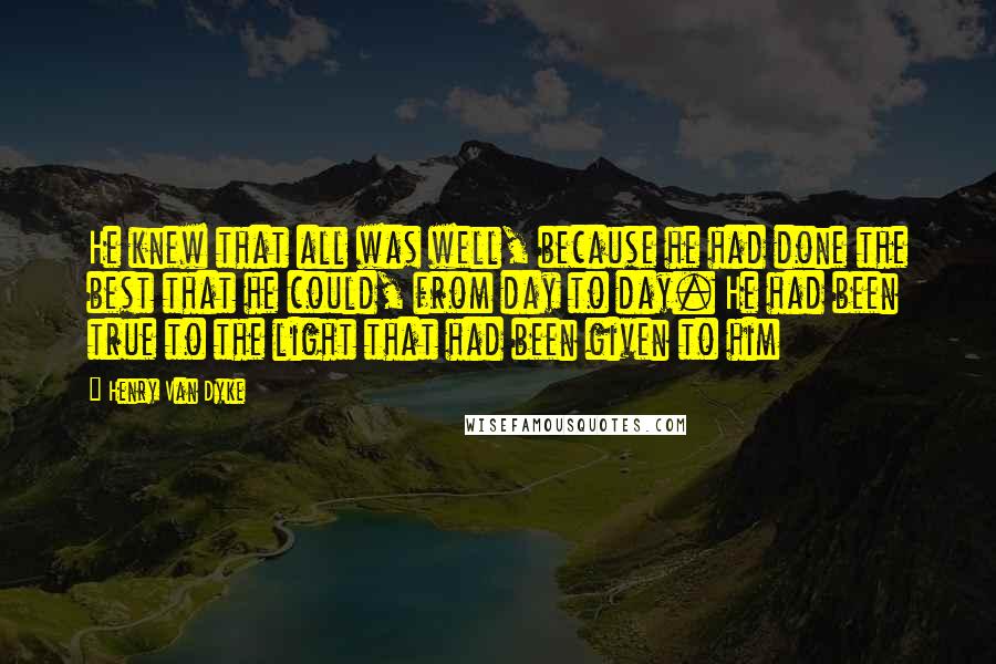 Henry Van Dyke Quotes: He knew that all was well, because he had done the best that he could, from day to day. He had been true to the light that had been given to him