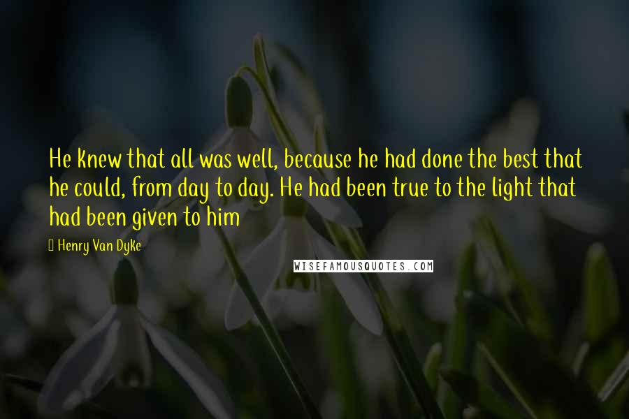 Henry Van Dyke Quotes: He knew that all was well, because he had done the best that he could, from day to day. He had been true to the light that had been given to him
