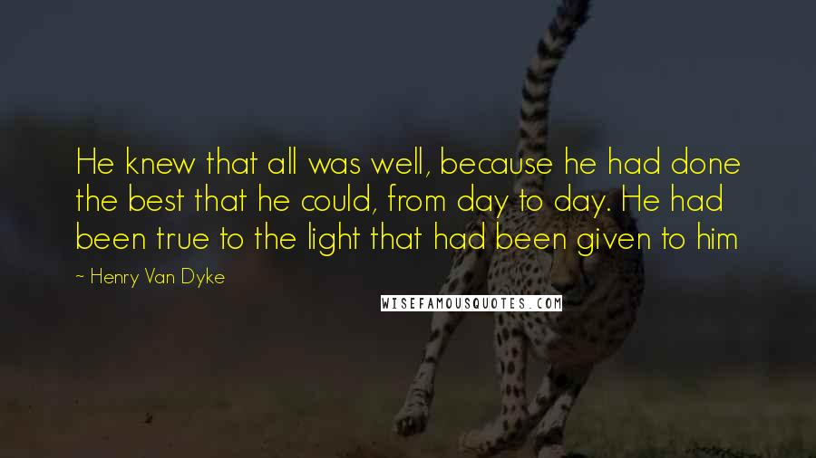 Henry Van Dyke Quotes: He knew that all was well, because he had done the best that he could, from day to day. He had been true to the light that had been given to him