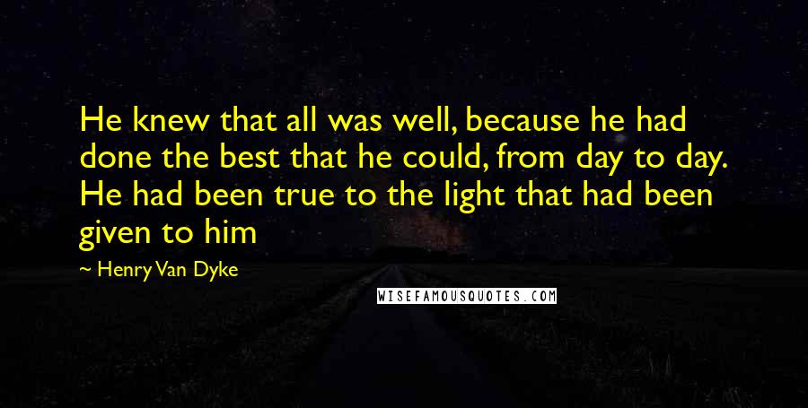 Henry Van Dyke Quotes: He knew that all was well, because he had done the best that he could, from day to day. He had been true to the light that had been given to him