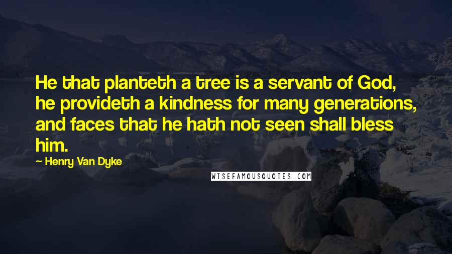 Henry Van Dyke Quotes: He that planteth a tree is a servant of God, he provideth a kindness for many generations, and faces that he hath not seen shall bless him.