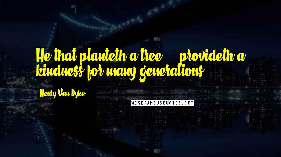 Henry Van Dyke Quotes: He that planteth a tree ... provideth a kindness for many generations.
