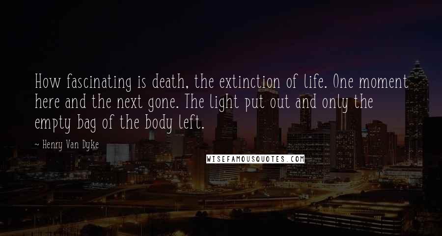 Henry Van Dyke Quotes: How fascinating is death, the extinction of life. One moment here and the next gone. The light put out and only the empty bag of the body left.