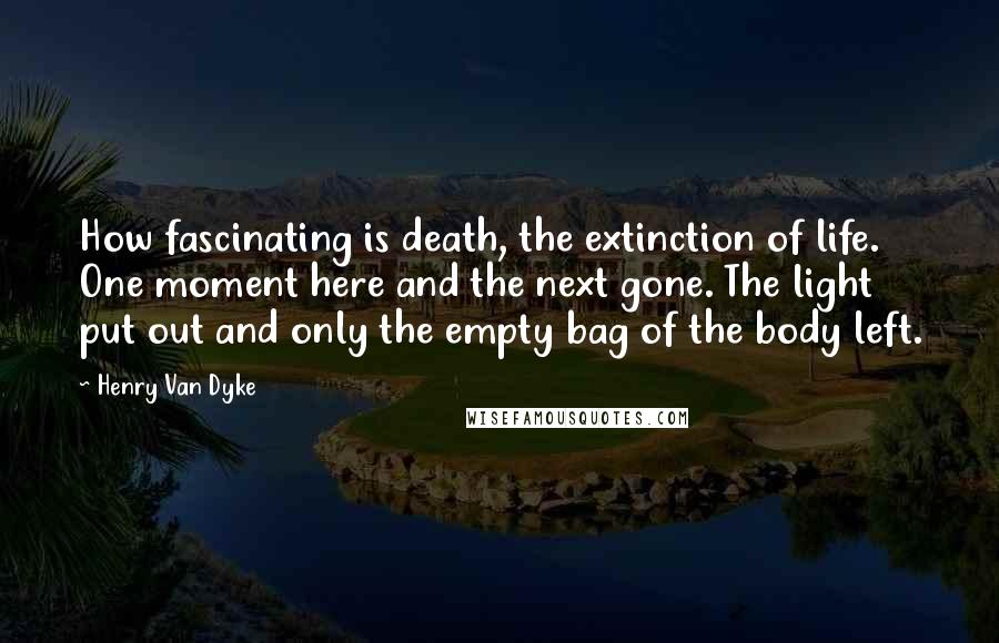 Henry Van Dyke Quotes: How fascinating is death, the extinction of life. One moment here and the next gone. The light put out and only the empty bag of the body left.