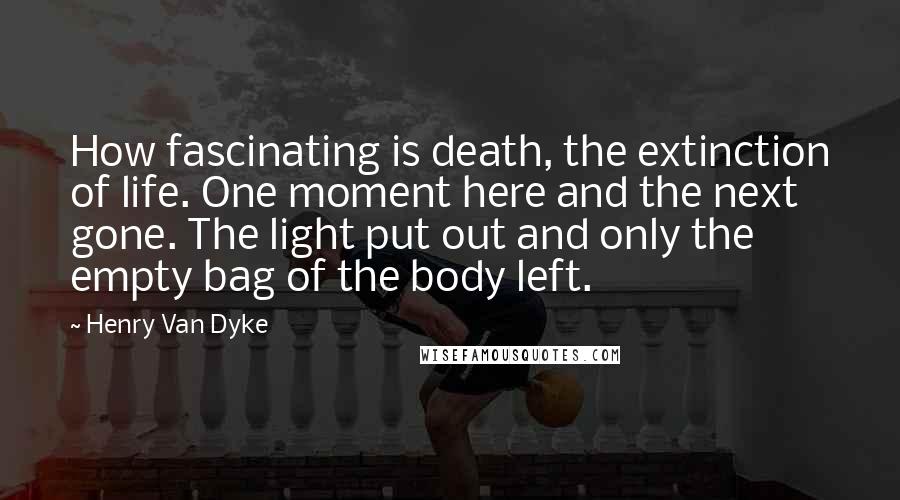 Henry Van Dyke Quotes: How fascinating is death, the extinction of life. One moment here and the next gone. The light put out and only the empty bag of the body left.