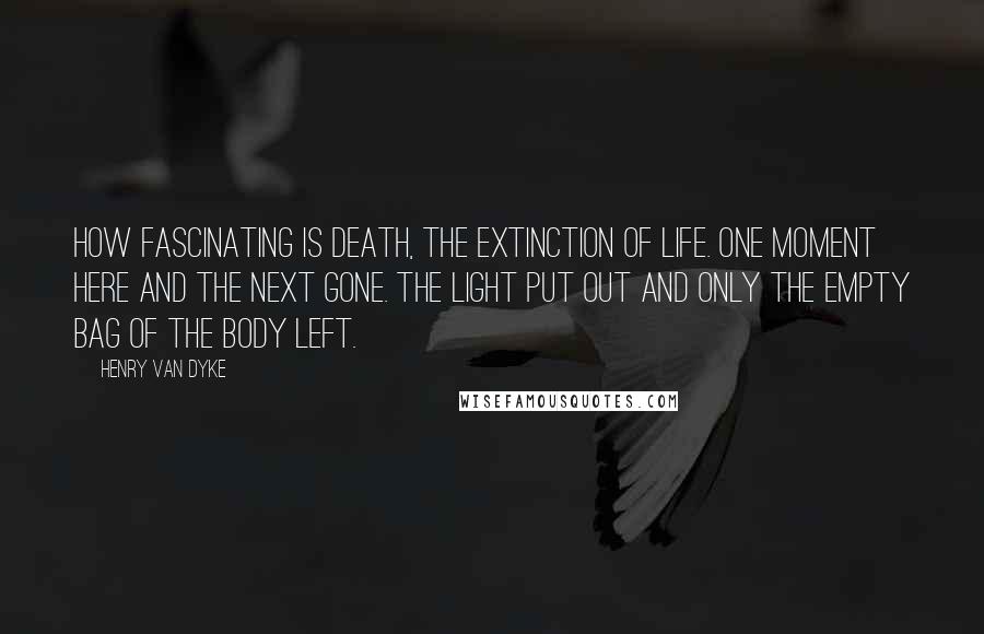 Henry Van Dyke Quotes: How fascinating is death, the extinction of life. One moment here and the next gone. The light put out and only the empty bag of the body left.
