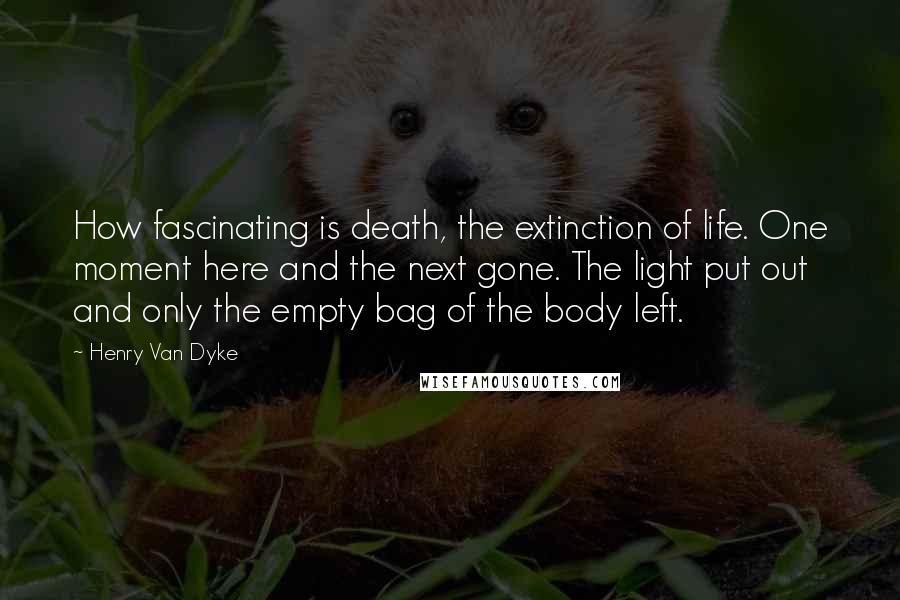 Henry Van Dyke Quotes: How fascinating is death, the extinction of life. One moment here and the next gone. The light put out and only the empty bag of the body left.