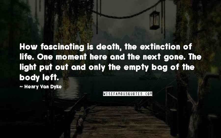 Henry Van Dyke Quotes: How fascinating is death, the extinction of life. One moment here and the next gone. The light put out and only the empty bag of the body left.