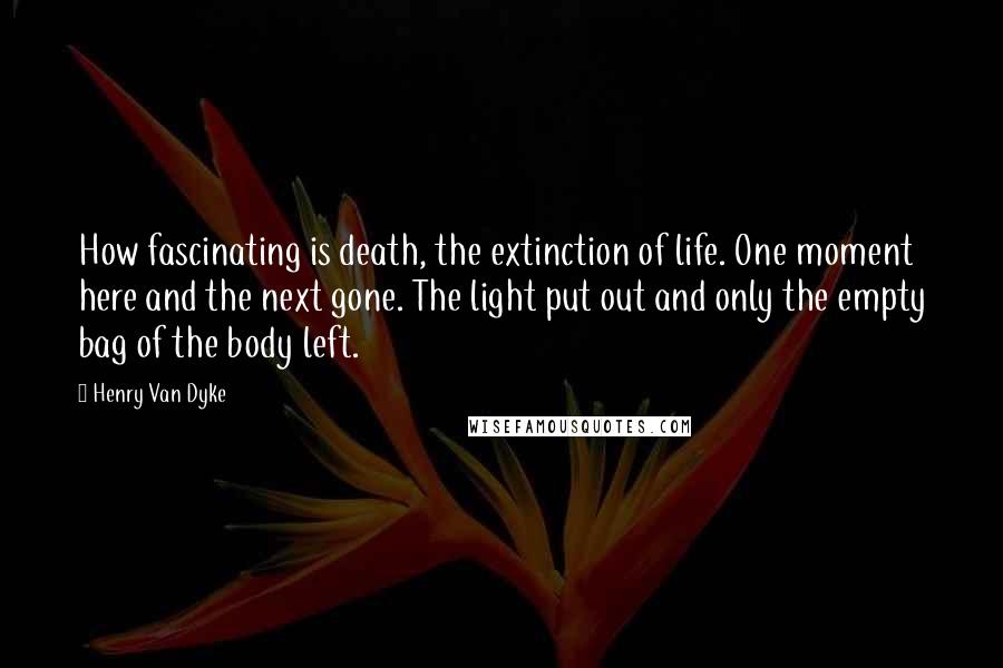 Henry Van Dyke Quotes: How fascinating is death, the extinction of life. One moment here and the next gone. The light put out and only the empty bag of the body left.