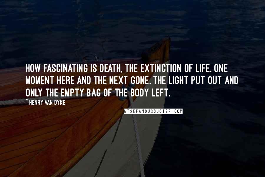 Henry Van Dyke Quotes: How fascinating is death, the extinction of life. One moment here and the next gone. The light put out and only the empty bag of the body left.
