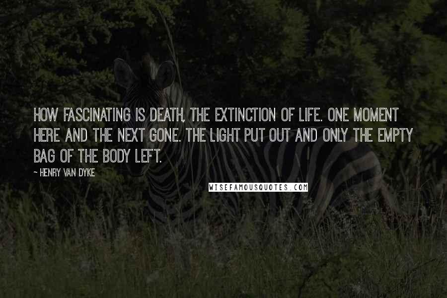 Henry Van Dyke Quotes: How fascinating is death, the extinction of life. One moment here and the next gone. The light put out and only the empty bag of the body left.