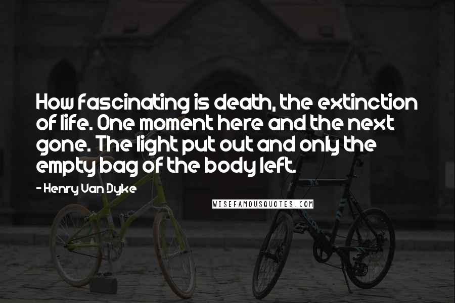 Henry Van Dyke Quotes: How fascinating is death, the extinction of life. One moment here and the next gone. The light put out and only the empty bag of the body left.