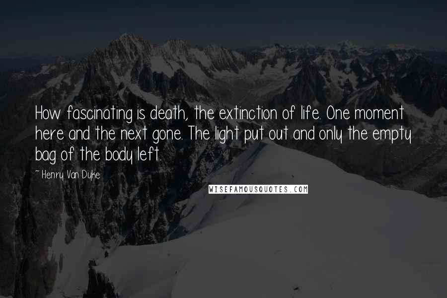 Henry Van Dyke Quotes: How fascinating is death, the extinction of life. One moment here and the next gone. The light put out and only the empty bag of the body left.