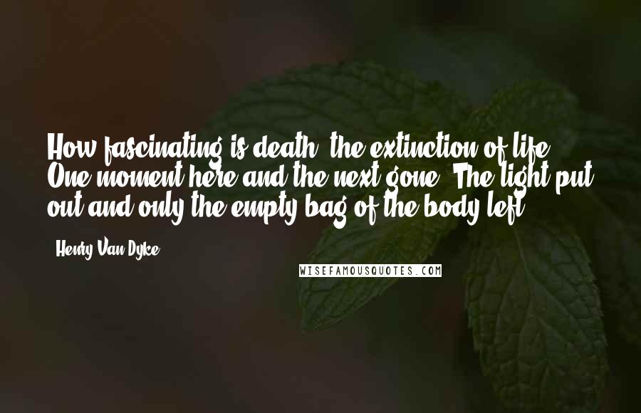 Henry Van Dyke Quotes: How fascinating is death, the extinction of life. One moment here and the next gone. The light put out and only the empty bag of the body left.