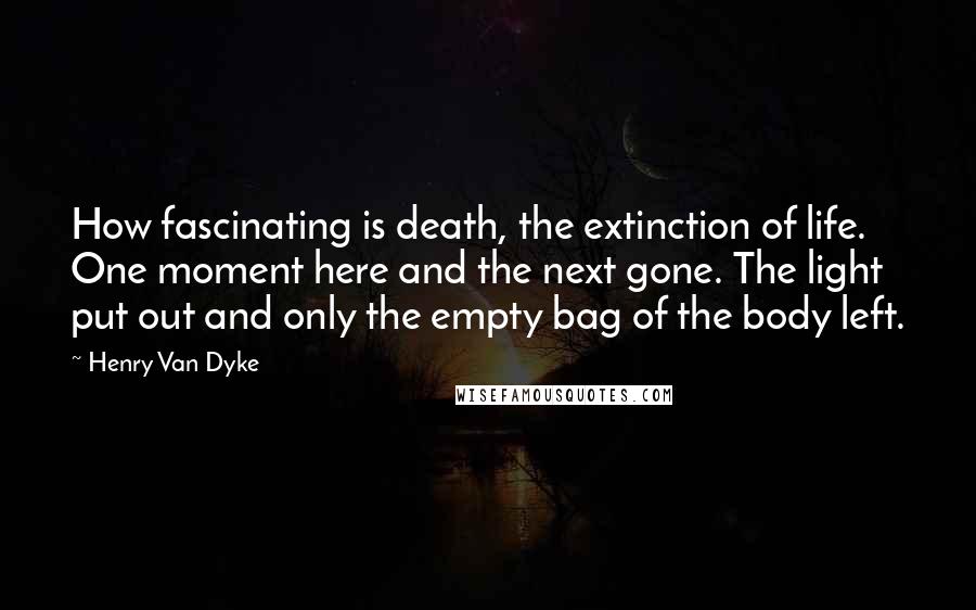 Henry Van Dyke Quotes: How fascinating is death, the extinction of life. One moment here and the next gone. The light put out and only the empty bag of the body left.