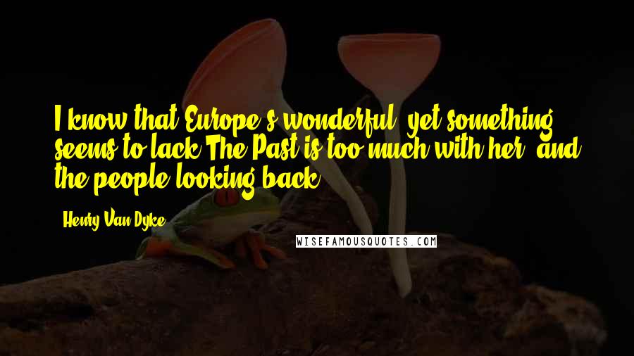 Henry Van Dyke Quotes: I know that Europe's wonderful, yet something seems to lack;The Past is too much with her, and the people looking back.