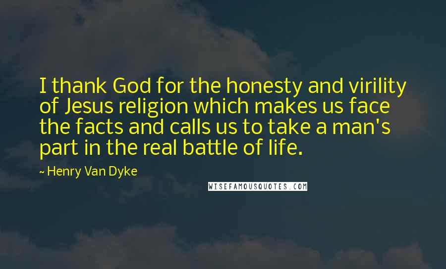 Henry Van Dyke Quotes: I thank God for the honesty and virility of Jesus religion which makes us face the facts and calls us to take a man's part in the real battle of life.