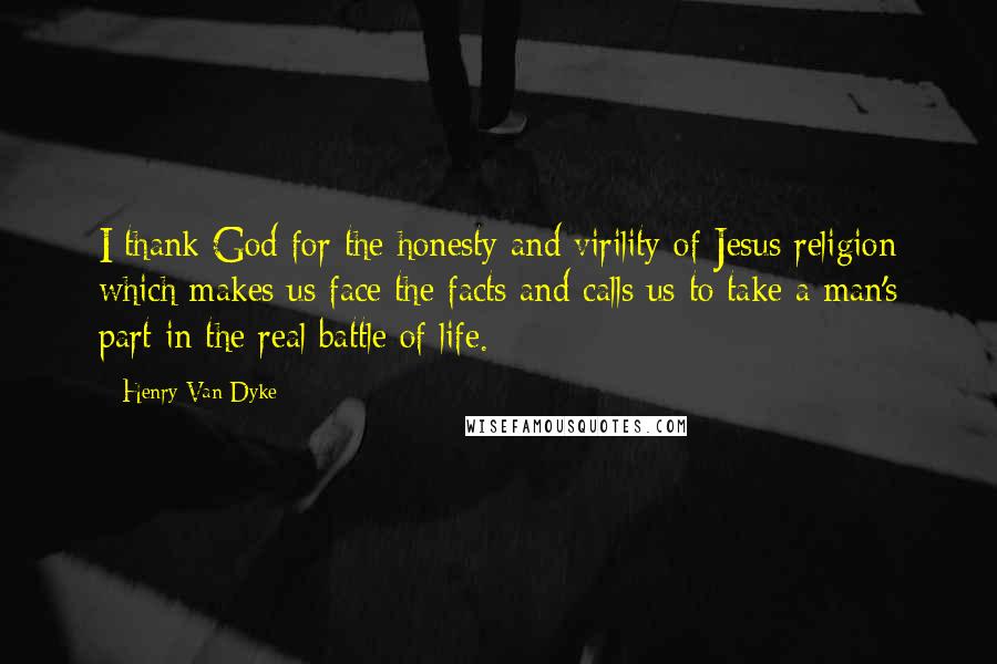 Henry Van Dyke Quotes: I thank God for the honesty and virility of Jesus religion which makes us face the facts and calls us to take a man's part in the real battle of life.