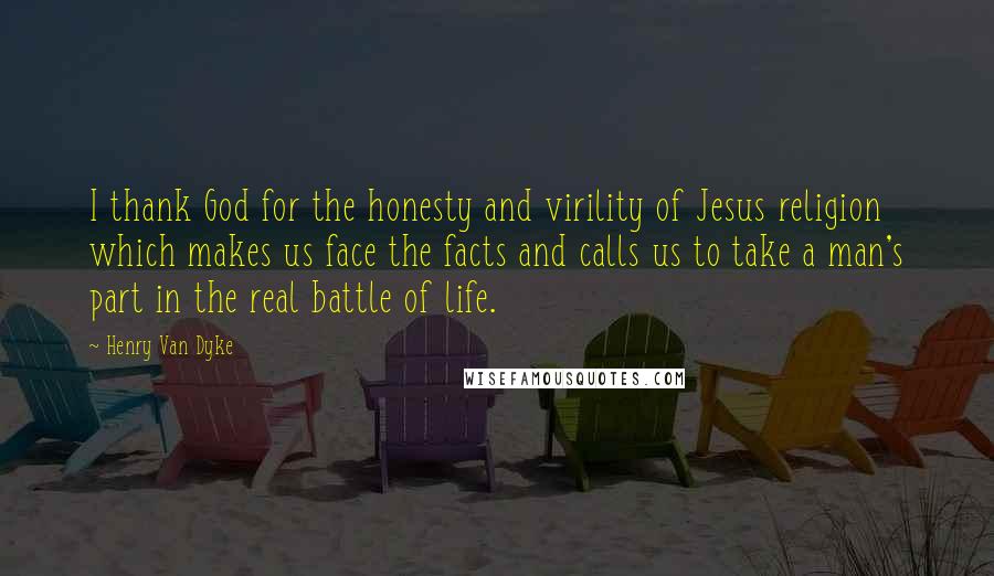 Henry Van Dyke Quotes: I thank God for the honesty and virility of Jesus religion which makes us face the facts and calls us to take a man's part in the real battle of life.